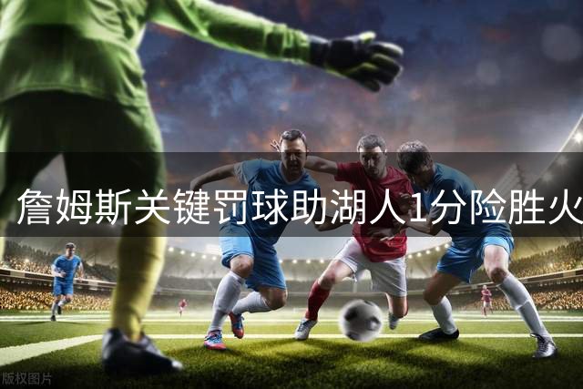 詹姆斯关键罚球助湖人1分险胜火箭 全场砍下37分彰显统治力