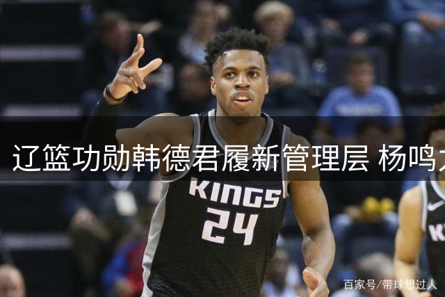 辽篮功勋韩德君履新管理层 杨鸣力荐老搭档重整球队根基